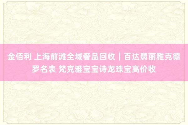 金佰利 上海前滩全域奢品回收｜百达翡丽雅克德罗名表 梵克雅宝宝诗龙珠宝高价收