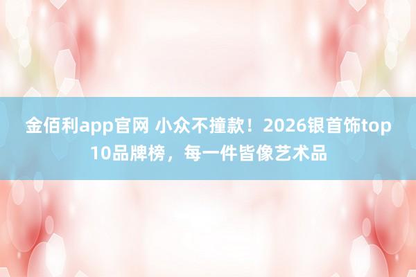 金佰利app官网 小众不撞款！2026银首饰top10品牌榜，每一件皆像艺术品