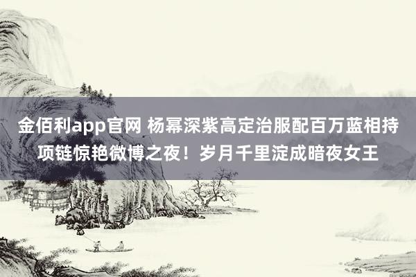 金佰利app官网 杨幂深紫高定治服配百万蓝相持项链惊艳微博之夜！岁月千里淀成暗夜女王