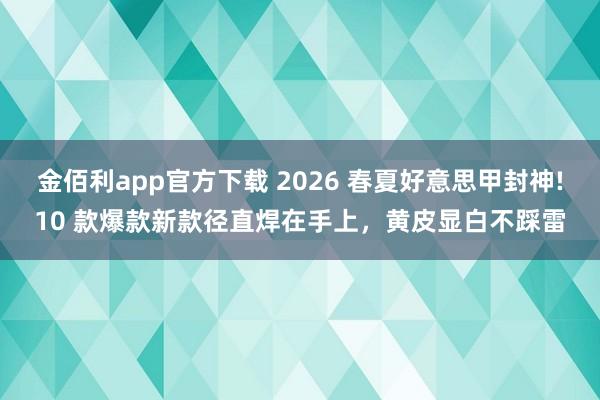 金佰利app官方下载 2026 春夏好意思甲封神!10 款爆款新款径直焊在手上，黄皮显白不踩雷