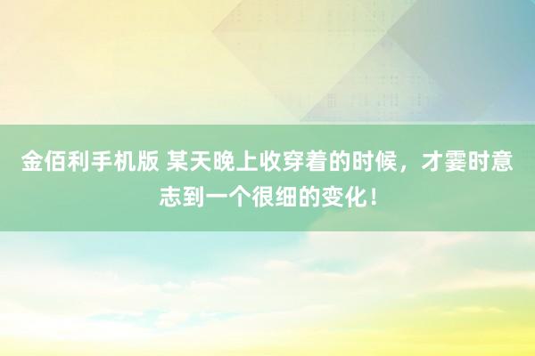 金佰利手机版 某天晚上收穿着的时候，才霎时意志到一个很细的变化！