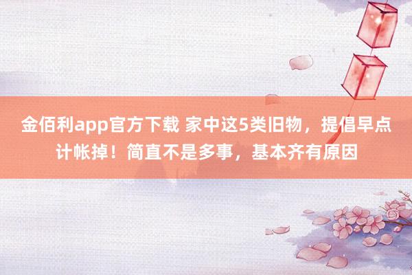 金佰利app官方下载 家中这5类旧物，提倡早点计帐掉！简直不是多事，基本齐有原因
