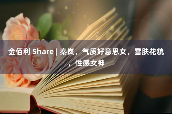 金佰利 Share | 秦岚，气质好意思女，雪肤花貌，性感女神
