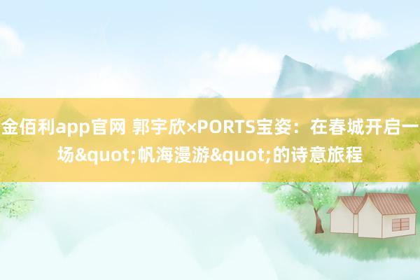 金佰利app官网 郭宇欣×PORTS宝姿：在春城开启一场"帆海漫游"的诗意旅程