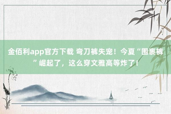 金佰利app官方下载 弯刀裤失宠！今夏“围裹裤”崛起了，这么穿文雅高等炸了！