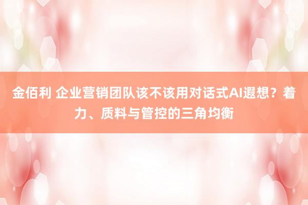 金佰利 企业营销团队该不该用对话式AI遐想？着力、质料与管控的三角均衡