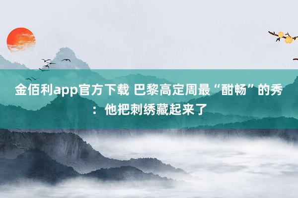 金佰利app官方下载 巴黎高定周最“酣畅”的秀：他把刺绣藏起来了