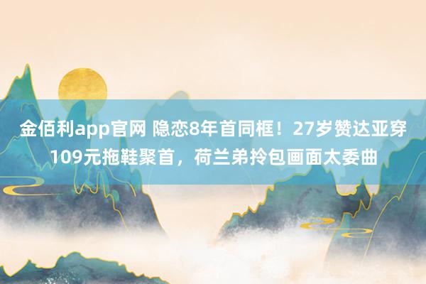 金佰利app官网 隐恋8年首同框！27岁赞达亚穿109元拖鞋聚首，荷兰弟拎包画面太委曲