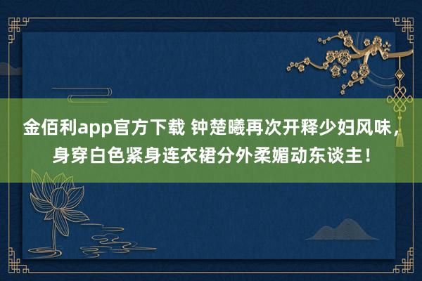 金佰利app官方下载 钟楚曦再次开释少妇风味，身穿白色紧身连衣裙分外柔媚动东谈主！