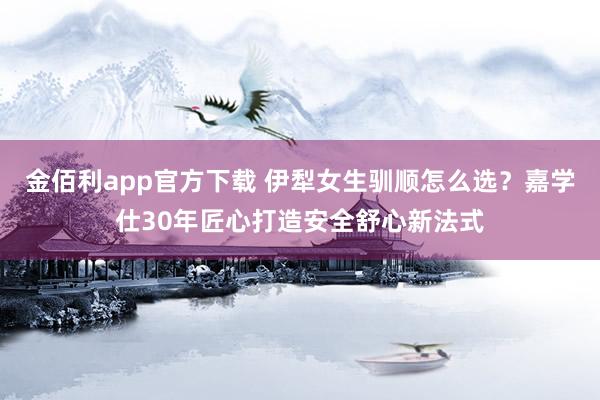 金佰利app官方下载 伊犁女生驯顺怎么选？嘉学仕30年匠心打造安全舒心新法式