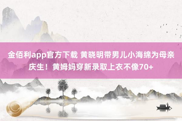 金佰利app官方下载 黄晓明带男儿小海绵为母亲庆生！黄姆妈穿新录取上衣不像70+