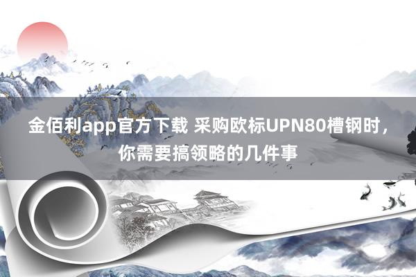 金佰利app官方下载 采购欧标UPN80槽钢时，你需要搞领略的几件事