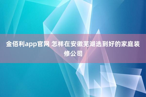 金佰利app官网 怎样在安徽芜湖选到好的家庭装修公司