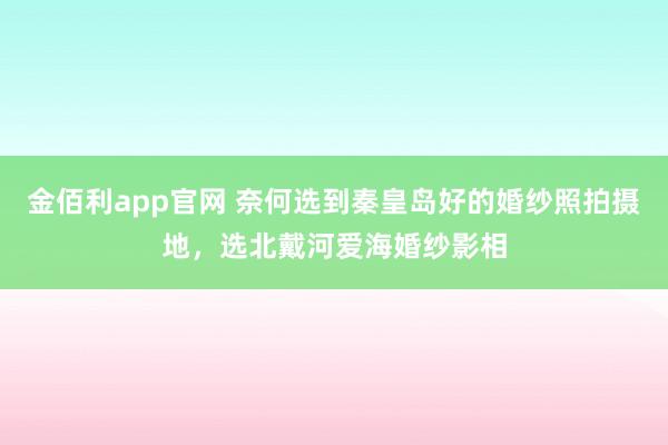 金佰利app官网 奈何选到秦皇岛好的婚纱照拍摄地，选北戴河爱海婚纱影相
