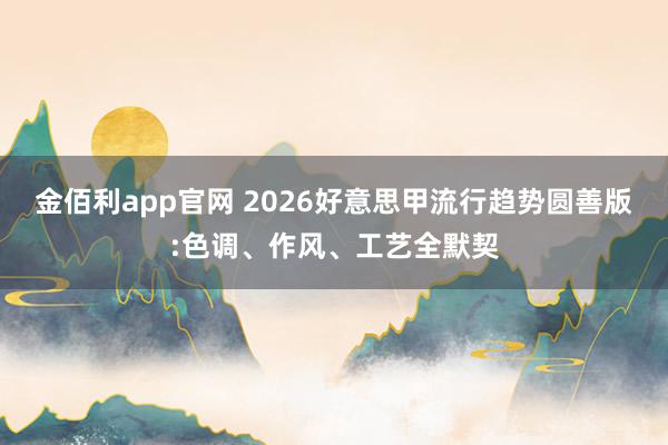 金佰利app官网 2026好意思甲流行趋势圆善版:色调、作风、工艺全默契