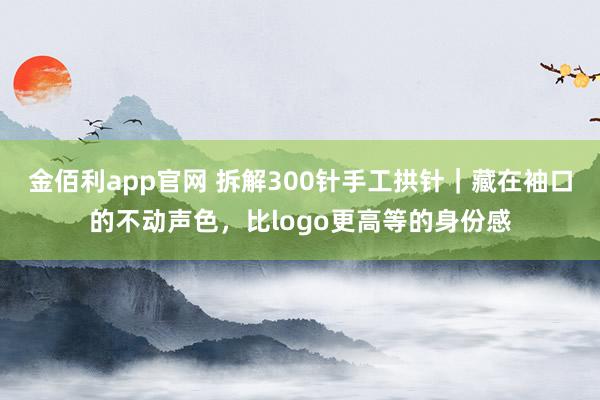 金佰利app官网 拆解300针手工拱针｜藏在袖口的不动声色，比logo更高等的身份感