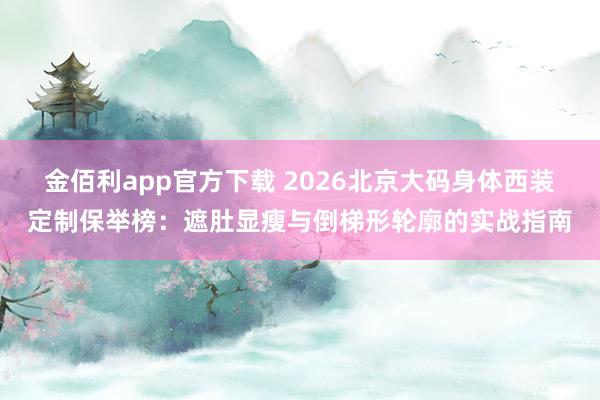 金佰利app官方下载 2026北京大码身体西装定制保举榜：遮肚显瘦与倒梯形轮廓的实战指南