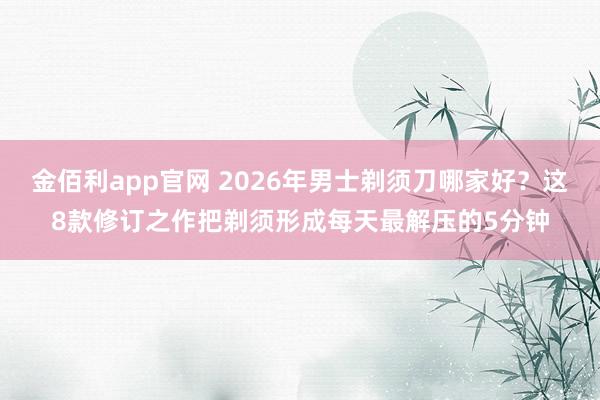 金佰利app官网 2026年男士剃须刀哪家好？这8款修订之作把剃须形成每天最解压的5分钟