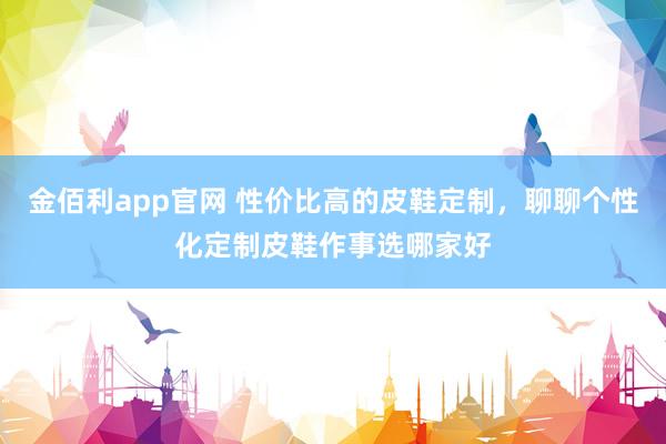 金佰利app官网 性价比高的皮鞋定制，聊聊个性化定制皮鞋作事选哪家好