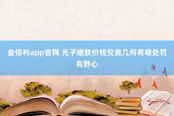 金佰利app官网 光子嫩肤价钱究竟几何有啥处罚有野心