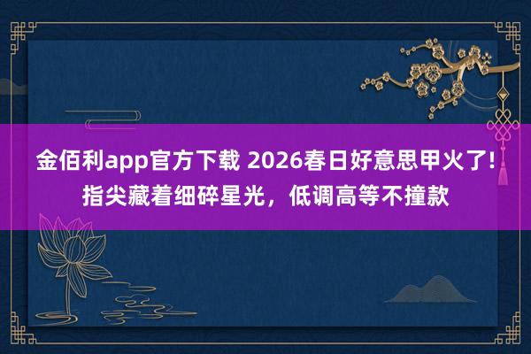 金佰利app官方下载 2026春日好意思甲火了!指尖藏着细碎星光，低调高等不撞款