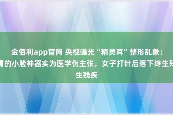 金佰利app官网 央视曝光“精灵耳”整形乱象：所谓的小脸神器实为医学伪主张，女子打针后落下终生残疾