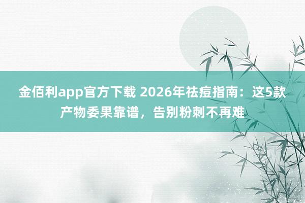 金佰利app官方下载 2026年祛痘指南：这5款产物委果靠谱，告别粉刺不再难