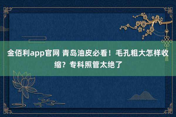 金佰利app官网 青岛油皮必看！毛孔粗大怎样收缩？专科照管太绝了