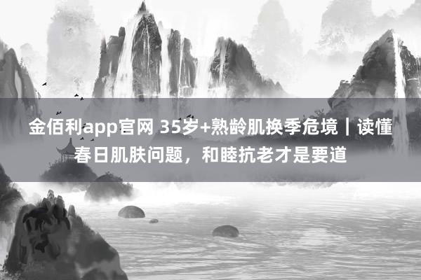 金佰利app官网 35岁+熟龄肌换季危境｜读懂春日肌肤问题，和睦抗老才是要道