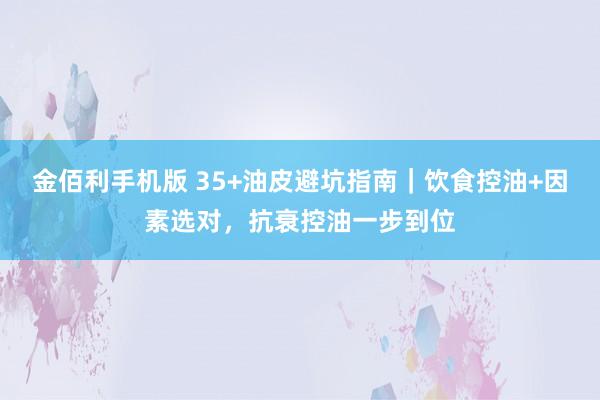 金佰利手机版 35+油皮避坑指南｜饮食控油+因素选对，抗衰控油一步到位