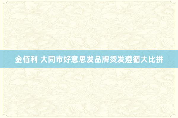 金佰利 大同市好意思发品牌烫发遵循大比拼
