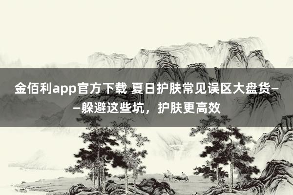 金佰利app官方下载 夏日护肤常见误区大盘货——躲避这些坑，护肤更高效