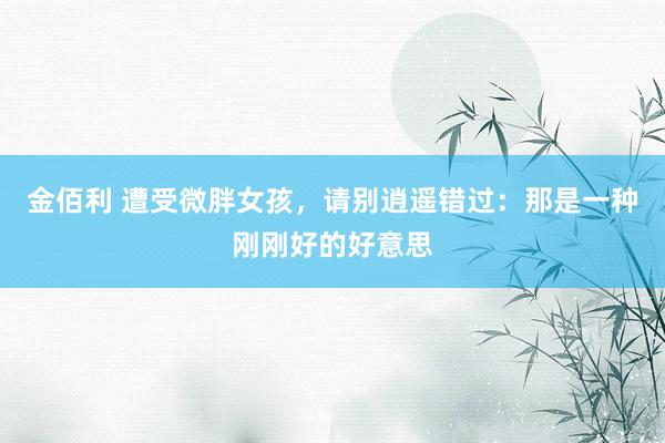 金佰利 遭受微胖女孩，请别逍遥错过：那是一种刚刚好的好意思