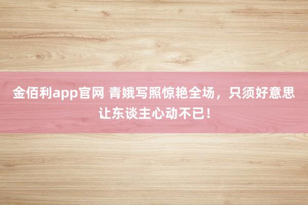 金佰利app官网 青娥写照惊艳全场，只须好意思让东谈主心动不已！