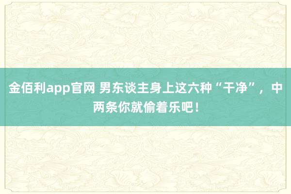 金佰利app官网 男东谈主身上这六种“干净”，中两条你就偷着乐吧！