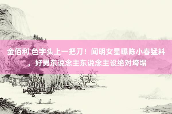 金佰利 色字头上一把刀！闻明女星曝陈小春猛料 ，好男东说念主东说念主设绝对垮塌