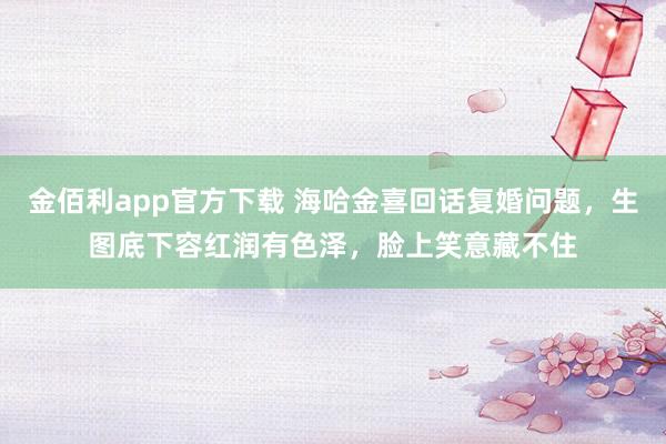 金佰利app官方下载 海哈金喜回话复婚问题，生图底下容红润有色泽，脸上笑意藏不住