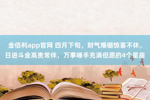 金佰利app官网 四月下旬，财气爆棚惊喜不休，日进斗金高贵常伴，万事唾手充满但愿的4个星座