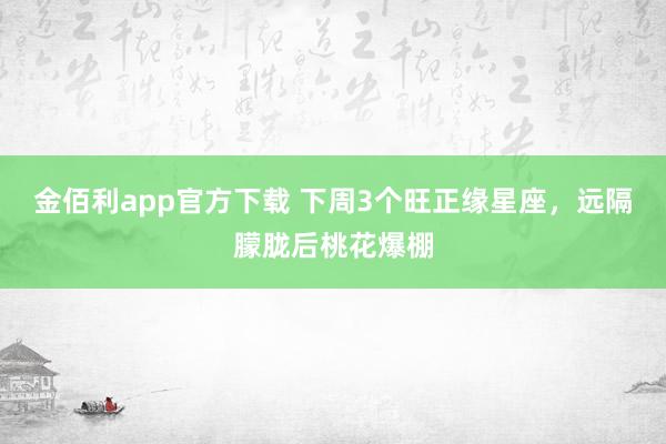 金佰利app官方下载 下周3个旺正缘星座，远隔朦胧后桃花爆棚