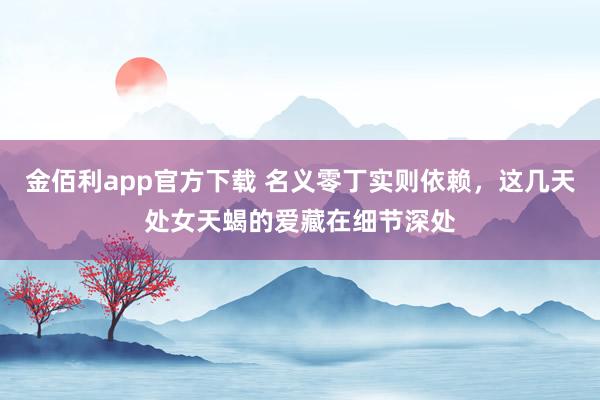 金佰利app官方下载 名义零丁实则依赖，这几天处女天蝎的爱藏在细节深处