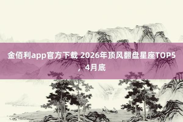 金佰利app官方下载 2026年顶风翻盘星座TOP5，4月底