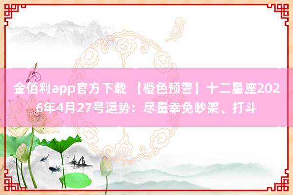 金佰利app官方下载 【橙色预警】十二星座2026年4月27号运势：尽量幸免吵架、打斗