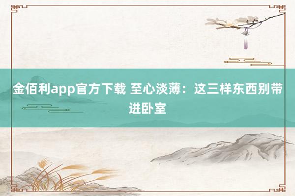金佰利app官方下载 至心淡薄：这三样东西别带进卧室