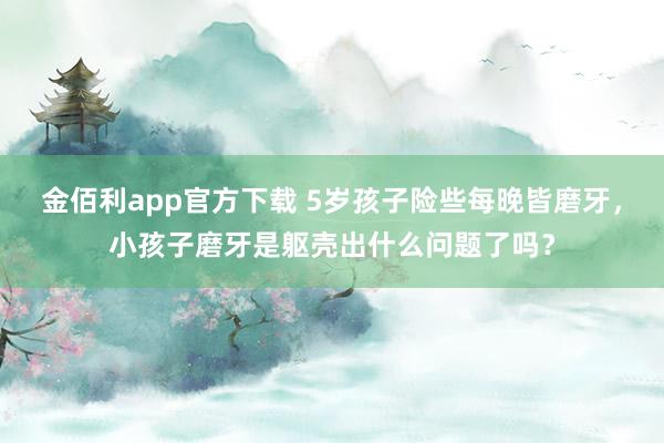 金佰利app官方下载 5岁孩子险些每晚皆磨牙，小孩子磨牙是躯壳出什么问题了吗？