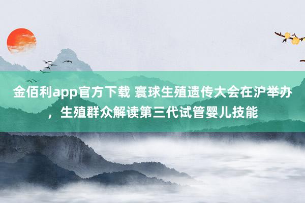 金佰利app官方下载 寰球生殖遗传大会在沪举办，生殖群众解读第三代试管婴儿技能