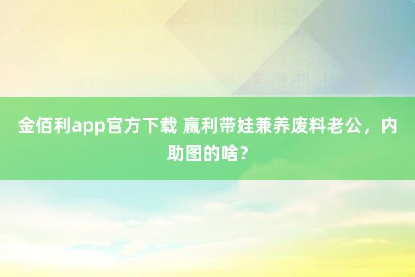 金佰利app官方下载 赢利带娃兼养废料老公，内助图的啥？
