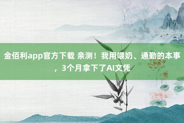 金佰利app官方下载 亲测！我用喂奶、通勤的本事，3个月拿下了AI文凭