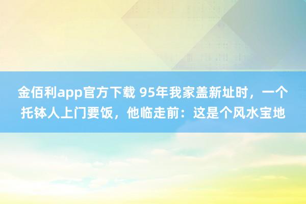 金佰利app官方下载 95年我家盖新址时，一个托钵人上门要饭，他临走前：这是个风水宝地