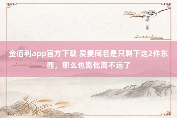 金佰利app官方下载 爱妻间若是只剩下这2件东西，那么也离仳离不远了