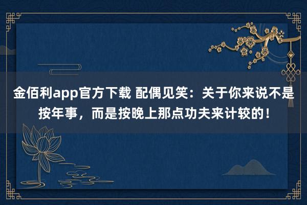 金佰利app官方下载 配偶见笑：关于你来说不是按年事，而是按晚上那点功夫来计较的！